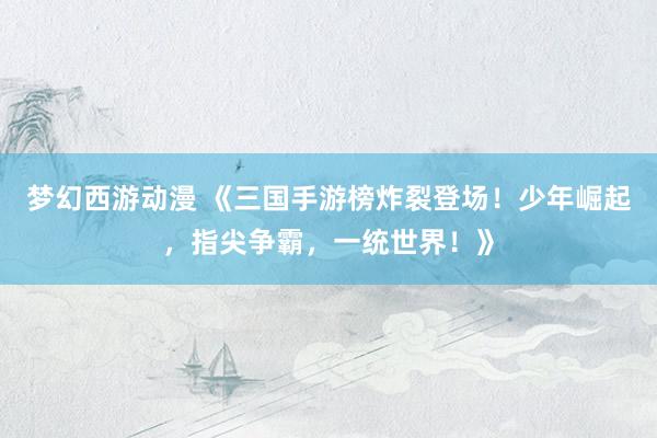 梦幻西游动漫 《三国手游榜炸裂登场！少年崛起，指尖争霸，一统世界！》