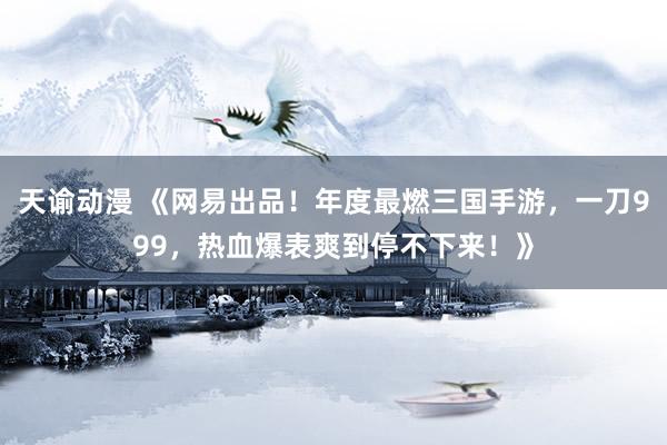 天谕动漫 《网易出品！年度最燃三国手游，一刀999，热血爆表爽到停不下来！》