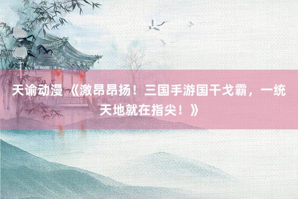 天谕动漫 《激昂昂扬！三国手游国干戈霸，一统天地就在指尖！》