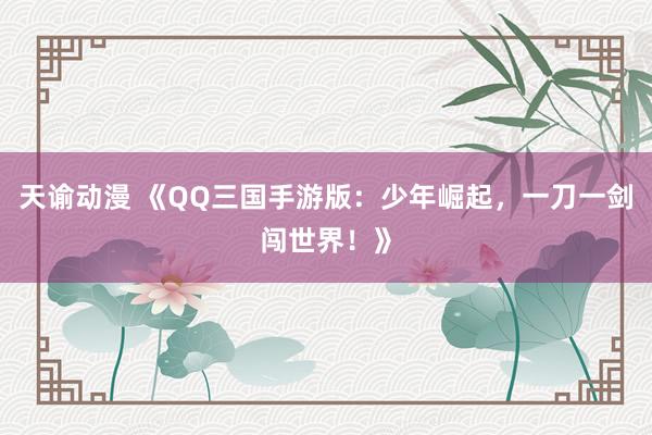 天谕动漫 《QQ三国手游版：少年崛起，一刀一剑闯世界！》