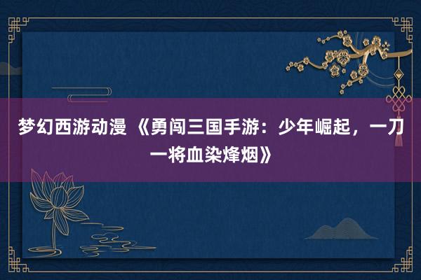 梦幻西游动漫 《勇闯三国手游：少年崛起，一刀一将血染烽烟》
