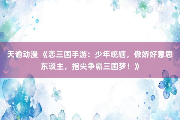 天谕动漫 《恋三国手游：少年统辖，傲娇好意思东谈主，指尖争霸三国梦！》