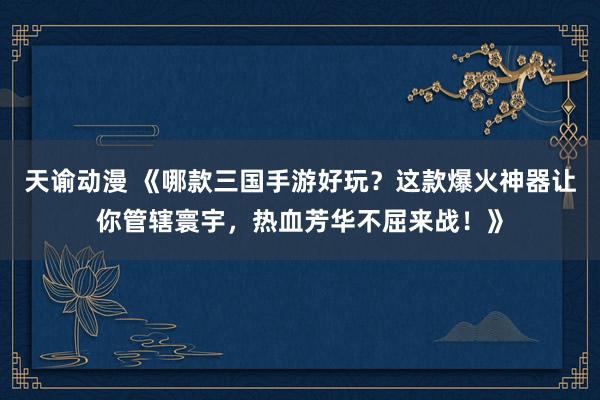 天谕动漫 《哪款三国手游好玩？这款爆火神器让你管辖寰宇，热血芳华不屈来战！》