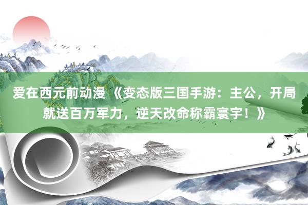 爱在西元前动漫 《变态版三国手游：主公，开局就送百万军力，逆天改命称霸寰宇！》
