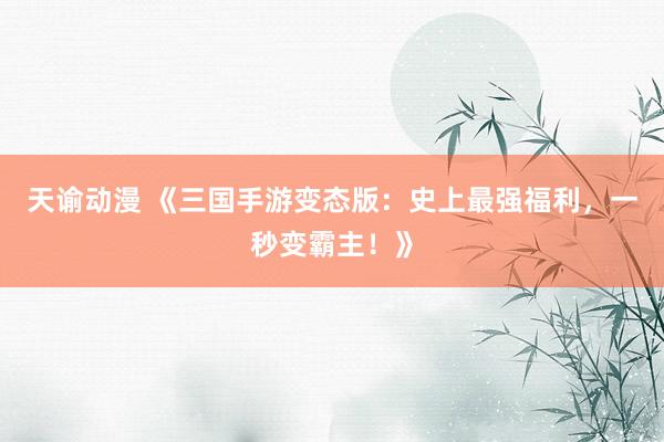 天谕动漫 《三国手游变态版：史上最强福利，一秒变霸主！》