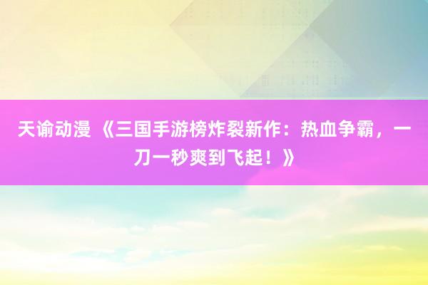 天谕动漫 《三国手游榜炸裂新作：热血争霸，一刀一秒爽到飞起！》