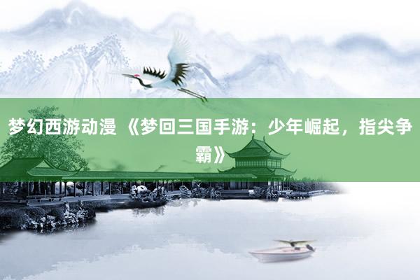 梦幻西游动漫 《梦回三国手游：少年崛起，指尖争霸》
