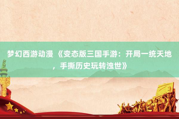 梦幻西游动漫 《变态版三国手游：开局一统天地，手撕历史玩转浊世》