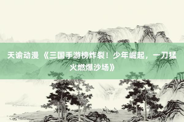 天谕动漫 《三国手游榜炸裂！少年崛起，一刀猛火燃爆沙场》