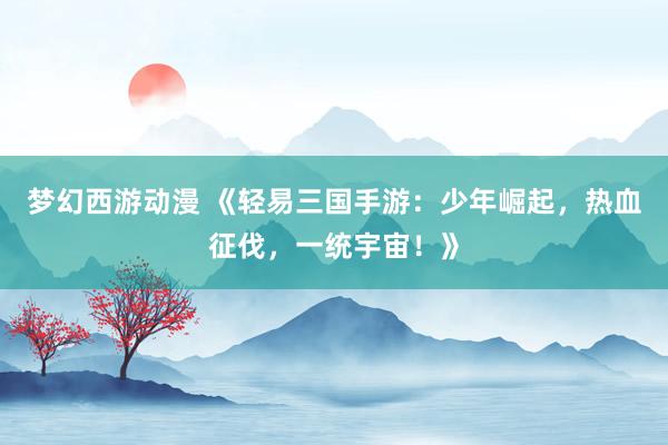 梦幻西游动漫 《轻易三国手游：少年崛起，热血征伐，一统宇宙！》