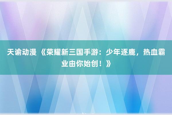 天谕动漫 《荣耀新三国手游：少年逐鹿，热血霸业由你始创！》