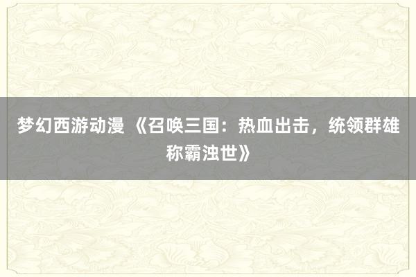 梦幻西游动漫 《召唤三国：热血出击，统领群雄称霸浊世》