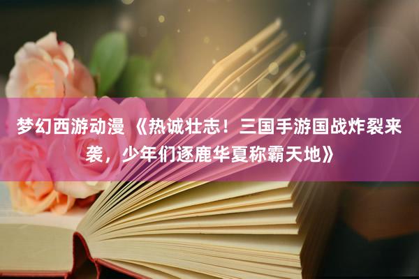 梦幻西游动漫 《热诚壮志！三国手游国战炸裂来袭，少年们逐鹿华夏称霸天地》