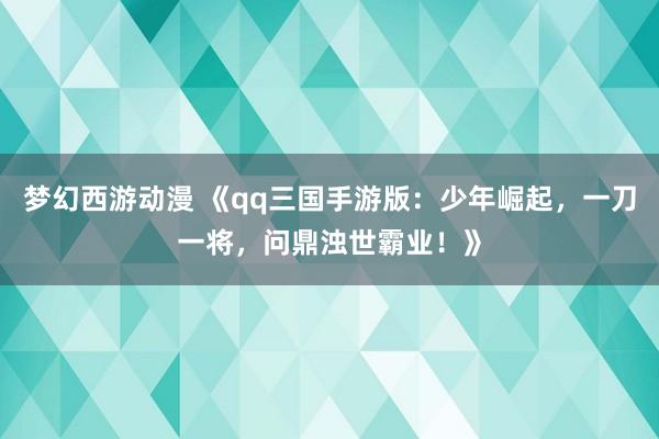 梦幻西游动漫 《qq三国手游版：少年崛起，一刀一将，问鼎浊世霸业！》
