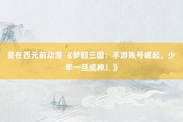 爱在西元前动漫 《梦回三国：手游账号崛起，少年一旦成神！》