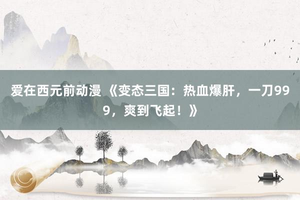 爱在西元前动漫 《变态三国：热血爆肝，一刀999，爽到飞起！》