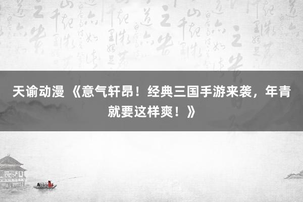 天谕动漫 《意气轩昂！经典三国手游来袭，年青就要这样爽！》