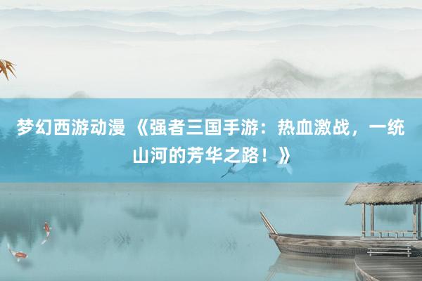 梦幻西游动漫 《强者三国手游：热血激战，一统山河的芳华之路！》