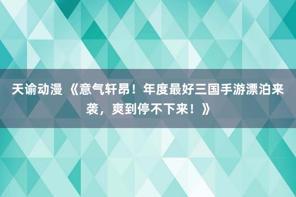 天谕动漫 《意气轩昂！年度最好三国手游漂泊来袭，爽到停不下来！》