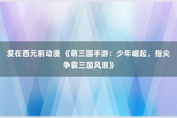 爱在西元前动漫 《萌三国手游：少年崛起，指尖争霸三国风浪》
