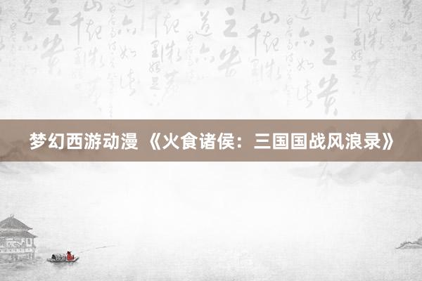 梦幻西游动漫 《火食诸侯：三国国战风浪录》