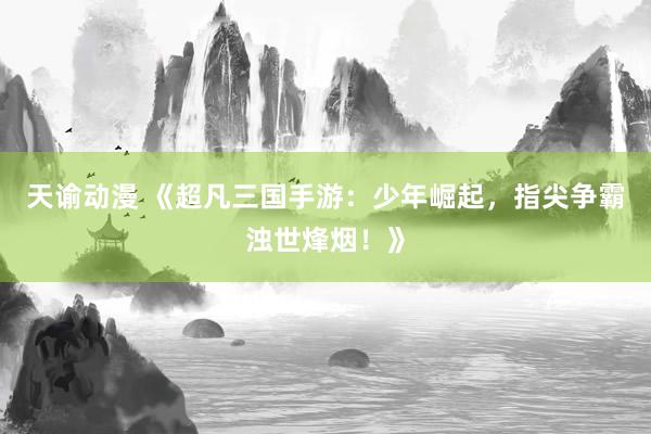 天谕动漫 《超凡三国手游：少年崛起，指尖争霸浊世烽烟！》