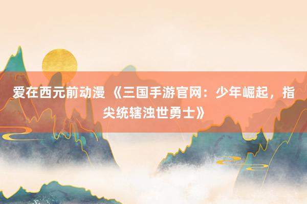 爱在西元前动漫 《三国手游官网：少年崛起，指尖统辖浊世勇士》
