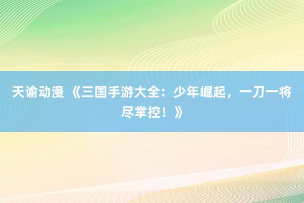 天谕动漫 《三国手游大全：少年崛起，一刀一将尽掌控！》