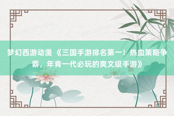 梦幻西游动漫 《三国手游排名第一！热血策略争霸，年青一代必玩的爽文级手游》