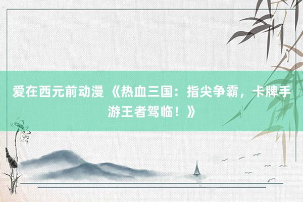 爱在西元前动漫 《热血三国：指尖争霸，卡牌手游王者驾临！》