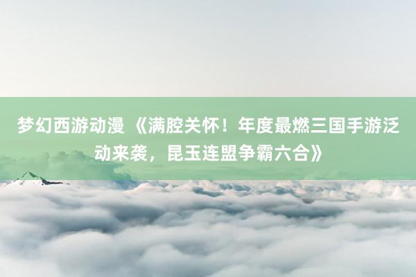 梦幻西游动漫 《满腔关怀！年度最燃三国手游泛动来袭，昆玉连盟争霸六合》