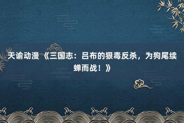 天谕动漫 《三国志：吕布的狠毒反杀，为狗尾续蝉而战！》