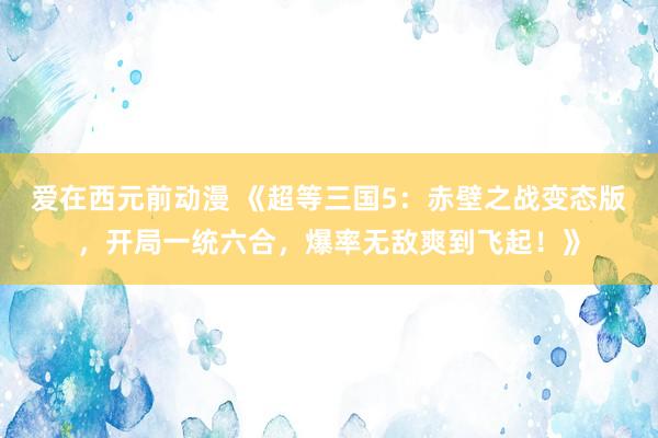 爱在西元前动漫 《超等三国5：赤壁之战变态版，开局一统六合，爆率无敌爽到飞起！》