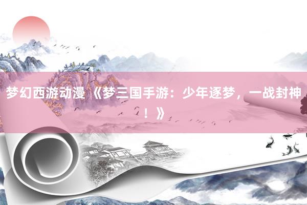梦幻西游动漫 《梦三国手游：少年逐梦，一战封神！》