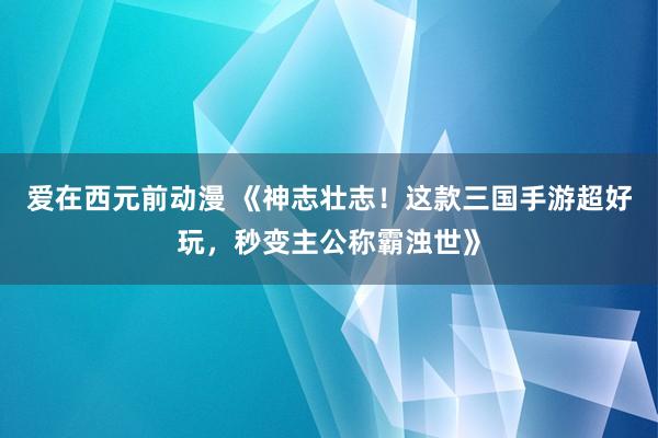 爱在西元前动漫 《神志壮志！这款三国手游超好玩，秒变主公称霸浊世》