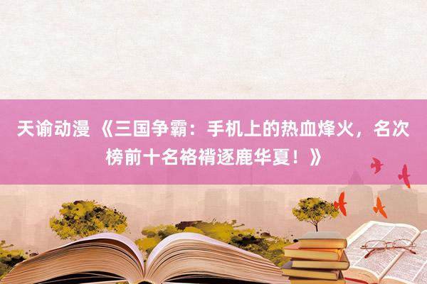 天谕动漫 《三国争霸：手机上的热血烽火，名次榜前十名袼褙逐鹿华夏！》