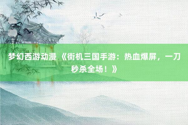 梦幻西游动漫 《街机三国手游：热血爆屏，一刀秒杀全场！》