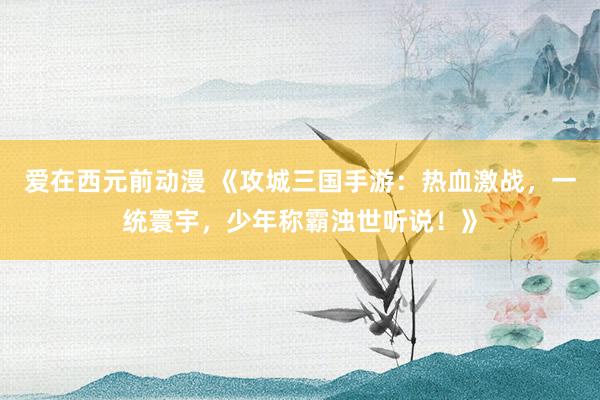 爱在西元前动漫 《攻城三国手游：热血激战，一统寰宇，少年称霸浊世听说！》