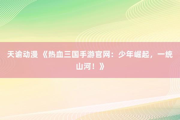 天谕动漫 《热血三国手游官网：少年崛起，一统山河！》