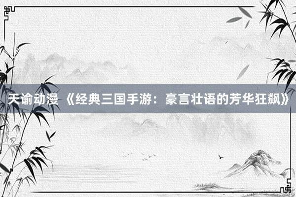 天谕动漫 《经典三国手游：豪言壮语的芳华狂飙》