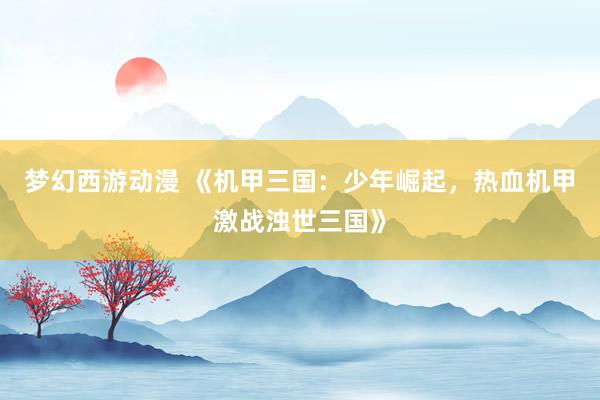 梦幻西游动漫 《机甲三国：少年崛起，热血机甲激战浊世三国》