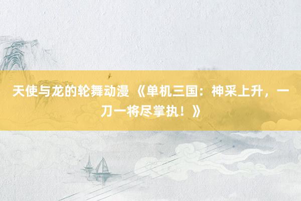 天使与龙的轮舞动漫 《单机三国：神采上升，一刀一将尽掌执！》