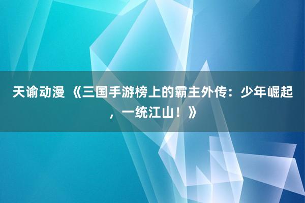 天谕动漫 《三国手游榜上的霸主外传：少年崛起，一统江山！》
