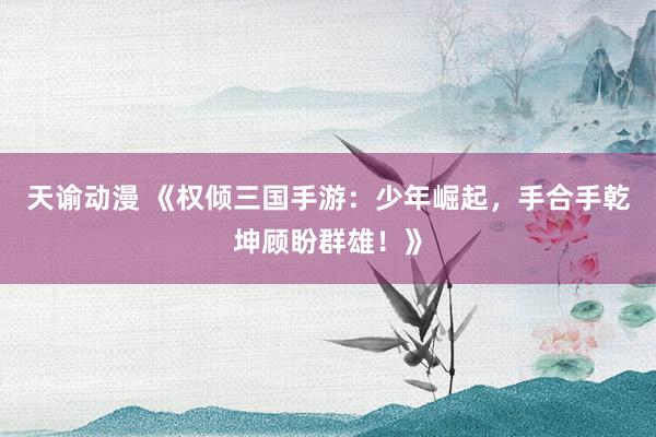 天谕动漫 《权倾三国手游：少年崛起，手合手乾坤顾盼群雄！》