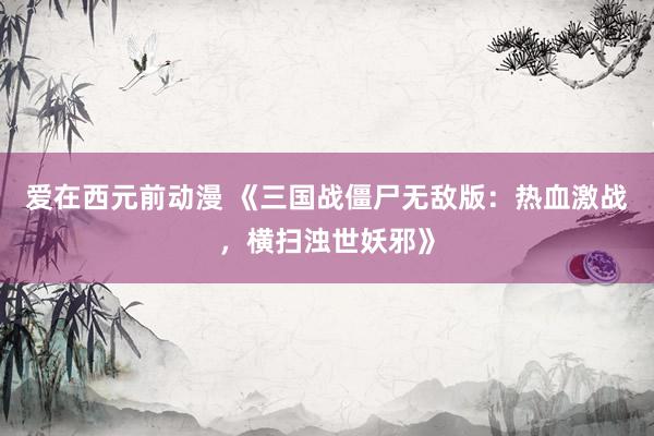 爱在西元前动漫 《三国战僵尸无敌版：热血激战，横扫浊世妖邪》