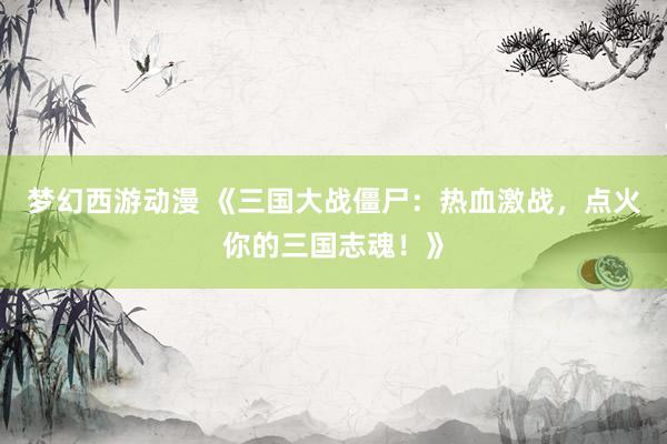 梦幻西游动漫 《三国大战僵尸：热血激战，点火你的三国志魂！》