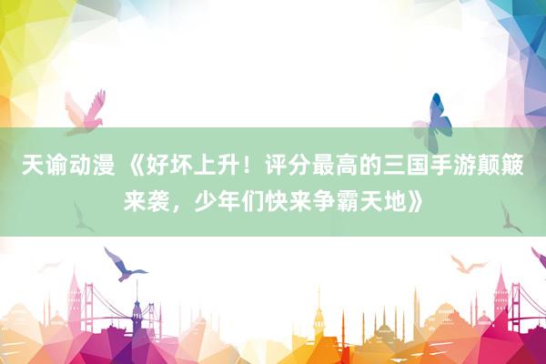 天谕动漫 《好坏上升！评分最高的三国手游颠簸来袭，少年们快来争霸天地》