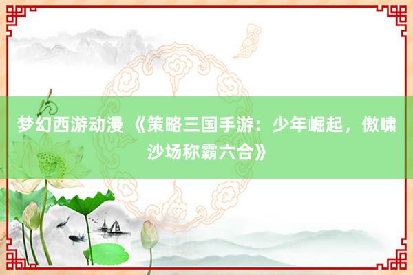 梦幻西游动漫 《策略三国手游：少年崛起，傲啸沙场称霸六合》