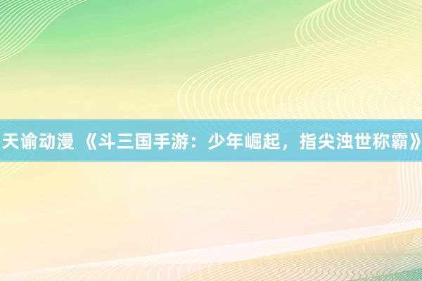 天谕动漫 《斗三国手游：少年崛起，指尖浊世称霸》