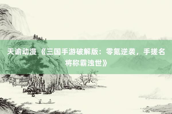 天谕动漫 《三国手游破解版：零氪逆袭，手搓名将称霸浊世》